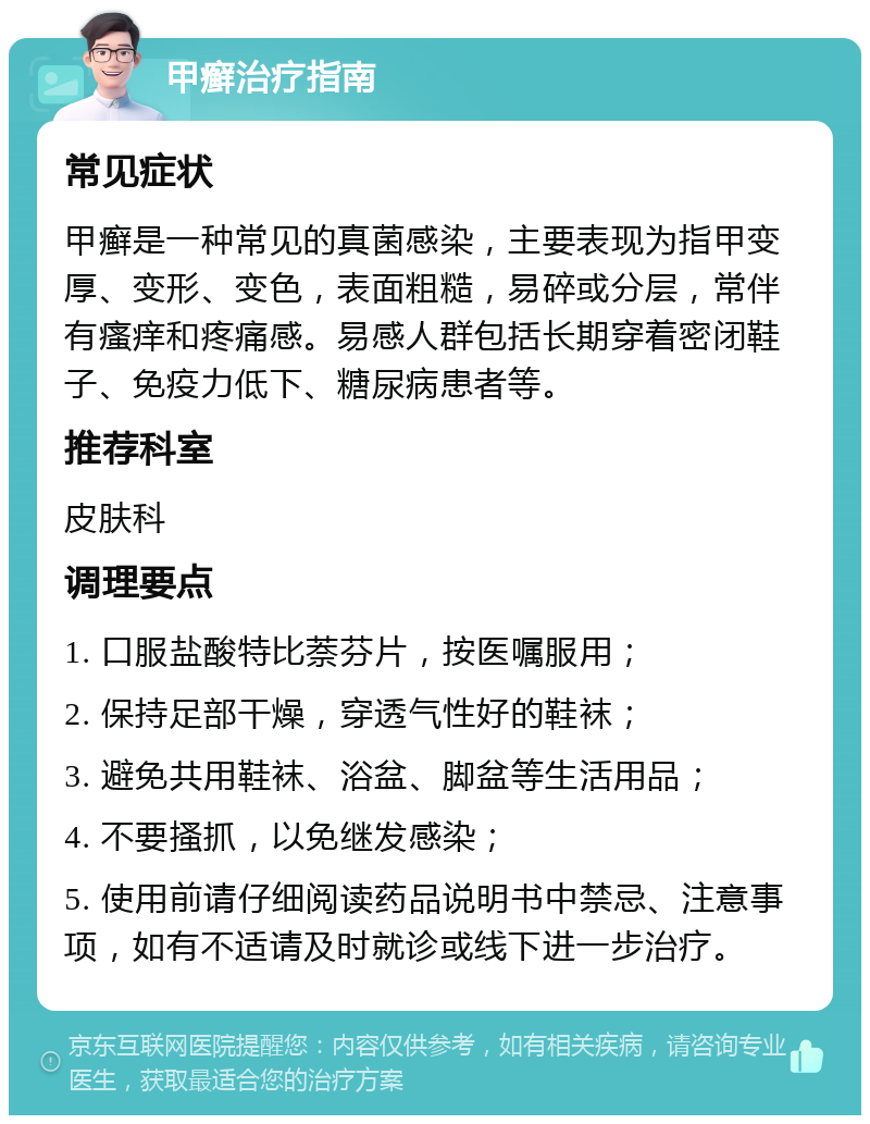 甲癣治疗指南 常见症状 甲癣是一种常见的真菌感染，主要表现为指甲变厚、变形、变色，表面粗糙，易碎或分层，常伴有瘙痒和疼痛感。易感人群包括长期穿着密闭鞋子、免疫力低下、糖尿病患者等。 推荐科室 皮肤科 调理要点 1. 口服盐酸特比萘芬片，按医嘱服用； 2. 保持足部干燥，穿透气性好的鞋袜； 3. 避免共用鞋袜、浴盆、脚盆等生活用品； 4. 不要搔抓，以免继发感染； 5. 使用前请仔细阅读药品说明书中禁忌、注意事项，如有不适请及时就诊或线下进一步治疗。