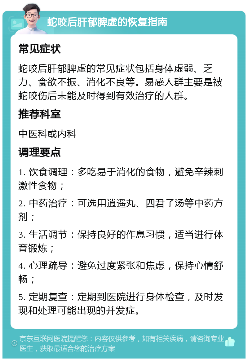 蛇咬后肝郁脾虚的恢复指南 常见症状 蛇咬后肝郁脾虚的常见症状包括身体虚弱、乏力、食欲不振、消化不良等。易感人群主要是被蛇咬伤后未能及时得到有效治疗的人群。 推荐科室 中医科或内科 调理要点 1. 饮食调理：多吃易于消化的食物，避免辛辣刺激性食物； 2. 中药治疗：可选用逍遥丸、四君子汤等中药方剂； 3. 生活调节：保持良好的作息习惯，适当进行体育锻炼； 4. 心理疏导：避免过度紧张和焦虑，保持心情舒畅； 5. 定期复查：定期到医院进行身体检查，及时发现和处理可能出现的并发症。