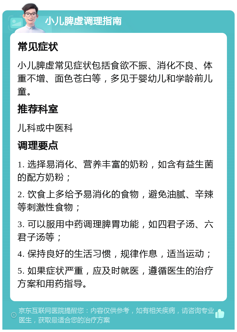 小儿脾虚调理指南 常见症状 小儿脾虚常见症状包括食欲不振、消化不良、体重不增、面色苍白等，多见于婴幼儿和学龄前儿童。 推荐科室 儿科或中医科 调理要点 1. 选择易消化、营养丰富的奶粉，如含有益生菌的配方奶粉； 2. 饮食上多给予易消化的食物，避免油腻、辛辣等刺激性食物； 3. 可以服用中药调理脾胃功能，如四君子汤、六君子汤等； 4. 保持良好的生活习惯，规律作息，适当运动； 5. 如果症状严重，应及时就医，遵循医生的治疗方案和用药指导。