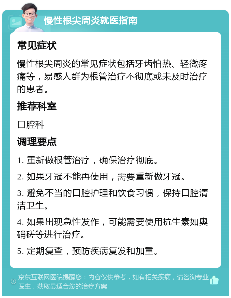 慢性根尖周炎就医指南 常见症状 慢性根尖周炎的常见症状包括牙齿怕热、轻微疼痛等，易感人群为根管治疗不彻底或未及时治疗的患者。 推荐科室 口腔科 调理要点 1. 重新做根管治疗，确保治疗彻底。 2. 如果牙冠不能再使用，需要重新做牙冠。 3. 避免不当的口腔护理和饮食习惯，保持口腔清洁卫生。 4. 如果出现急性发作，可能需要使用抗生素如奥硝磋等进行治疗。 5. 定期复查，预防疾病复发和加重。