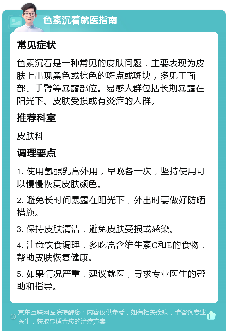 色素沉着就医指南 常见症状 色素沉着是一种常见的皮肤问题，主要表现为皮肤上出现黑色或棕色的斑点或斑块，多见于面部、手臂等暴露部位。易感人群包括长期暴露在阳光下、皮肤受损或有炎症的人群。 推荐科室 皮肤科 调理要点 1. 使用氢醌乳膏外用，早晚各一次，坚持使用可以慢慢恢复皮肤颜色。 2. 避免长时间暴露在阳光下，外出时要做好防晒措施。 3. 保持皮肤清洁，避免皮肤受损或感染。 4. 注意饮食调理，多吃富含维生素C和E的食物，帮助皮肤恢复健康。 5. 如果情况严重，建议就医，寻求专业医生的帮助和指导。