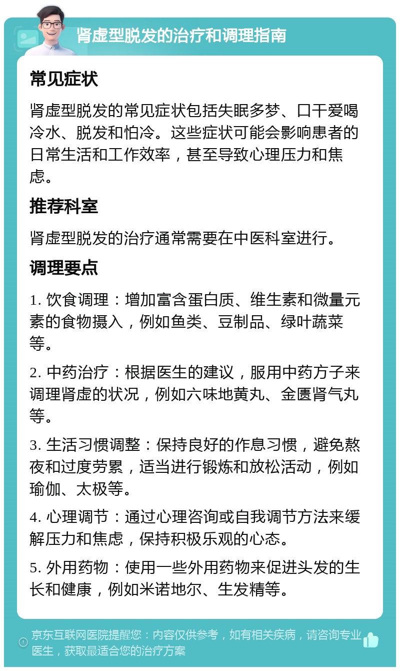 肾虚型脱发的治疗和调理指南 常见症状 肾虚型脱发的常见症状包括失眠多梦、口干爱喝冷水、脱发和怕冷。这些症状可能会影响患者的日常生活和工作效率，甚至导致心理压力和焦虑。 推荐科室 肾虚型脱发的治疗通常需要在中医科室进行。 调理要点 1. 饮食调理：增加富含蛋白质、维生素和微量元素的食物摄入，例如鱼类、豆制品、绿叶蔬菜等。 2. 中药治疗：根据医生的建议，服用中药方子来调理肾虚的状况，例如六味地黄丸、金匮肾气丸等。 3. 生活习惯调整：保持良好的作息习惯，避免熬夜和过度劳累，适当进行锻炼和放松活动，例如瑜伽、太极等。 4. 心理调节：通过心理咨询或自我调节方法来缓解压力和焦虑，保持积极乐观的心态。 5. 外用药物：使用一些外用药物来促进头发的生长和健康，例如米诺地尔、生发精等。