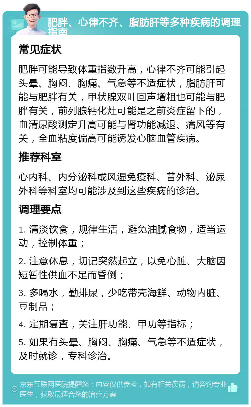 肥胖、心律不齐、脂肪肝等多种疾病的调理指南 常见症状 肥胖可能导致体重指数升高，心律不齐可能引起头晕、胸闷、胸痛、气急等不适症状，脂肪肝可能与肥胖有关，甲状腺双叶回声增粗也可能与肥胖有关，前列腺钙化灶可能是之前炎症留下的，血清尿酸测定升高可能与肾功能减退、痛风等有关，全血粘度偏高可能诱发心脑血管疾病。 推荐科室 心内科、内分泌科或风湿免疫科、普外科、泌尿外科等科室均可能涉及到这些疾病的诊治。 调理要点 1. 清淡饮食，规律生活，避免油腻食物，适当运动，控制体重； 2. 注意休息，切记突然起立，以免心脏、大脑因短暂性供血不足而昏倒； 3. 多喝水，勤排尿，少吃带壳海鲜、动物内脏、豆制品； 4. 定期复查，关注肝功能、甲功等指标； 5. 如果有头晕、胸闷、胸痛、气急等不适症状，及时就诊，专科诊治。