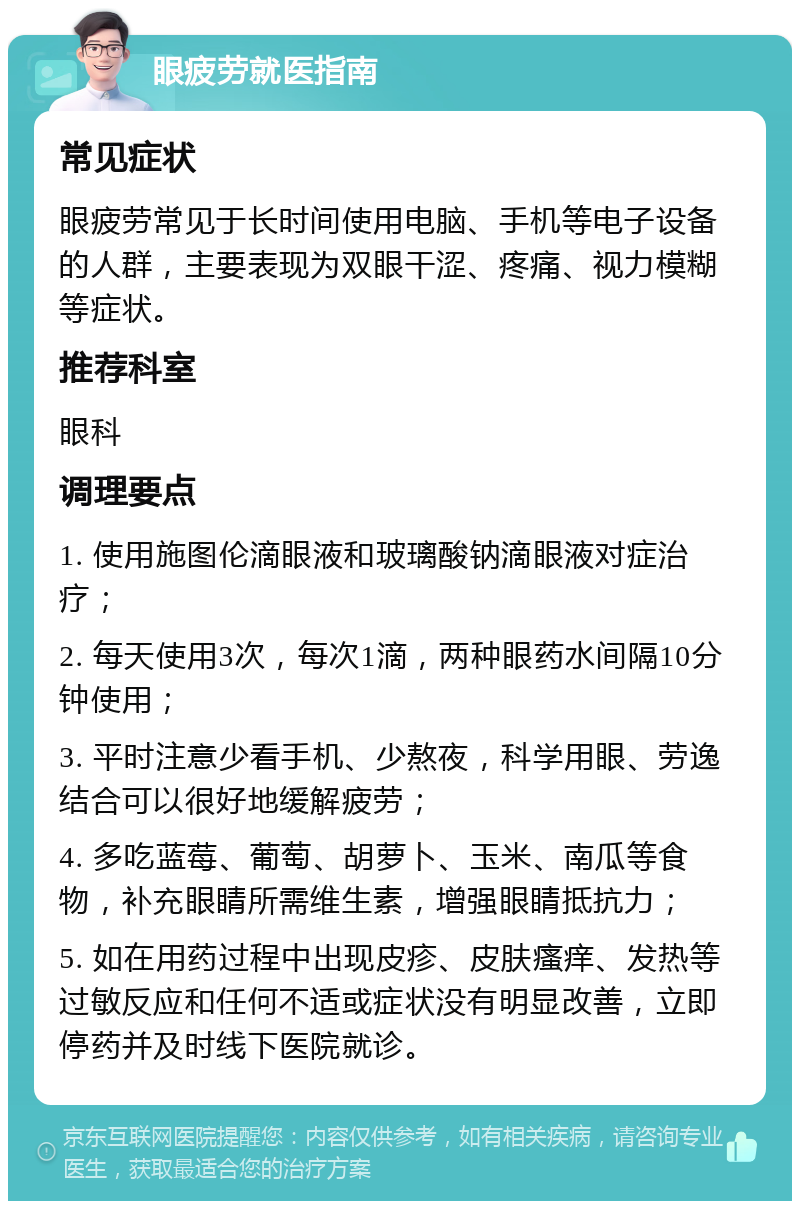 眼疲劳就医指南 常见症状 眼疲劳常见于长时间使用电脑、手机等电子设备的人群，主要表现为双眼干涩、疼痛、视力模糊等症状。 推荐科室 眼科 调理要点 1. 使用施图伦滴眼液和玻璃酸钠滴眼液对症治疗； 2. 每天使用3次，每次1滴，两种眼药水间隔10分钟使用； 3. 平时注意少看手机、少熬夜，科学用眼、劳逸结合可以很好地缓解疲劳； 4. 多吃蓝莓、葡萄、胡萝卜、玉米、南瓜等食物，补充眼睛所需维生素，增强眼睛抵抗力； 5. 如在用药过程中出现皮疹、皮肤瘙痒、发热等过敏反应和任何不适或症状没有明显改善，立即停药并及时线下医院就诊。