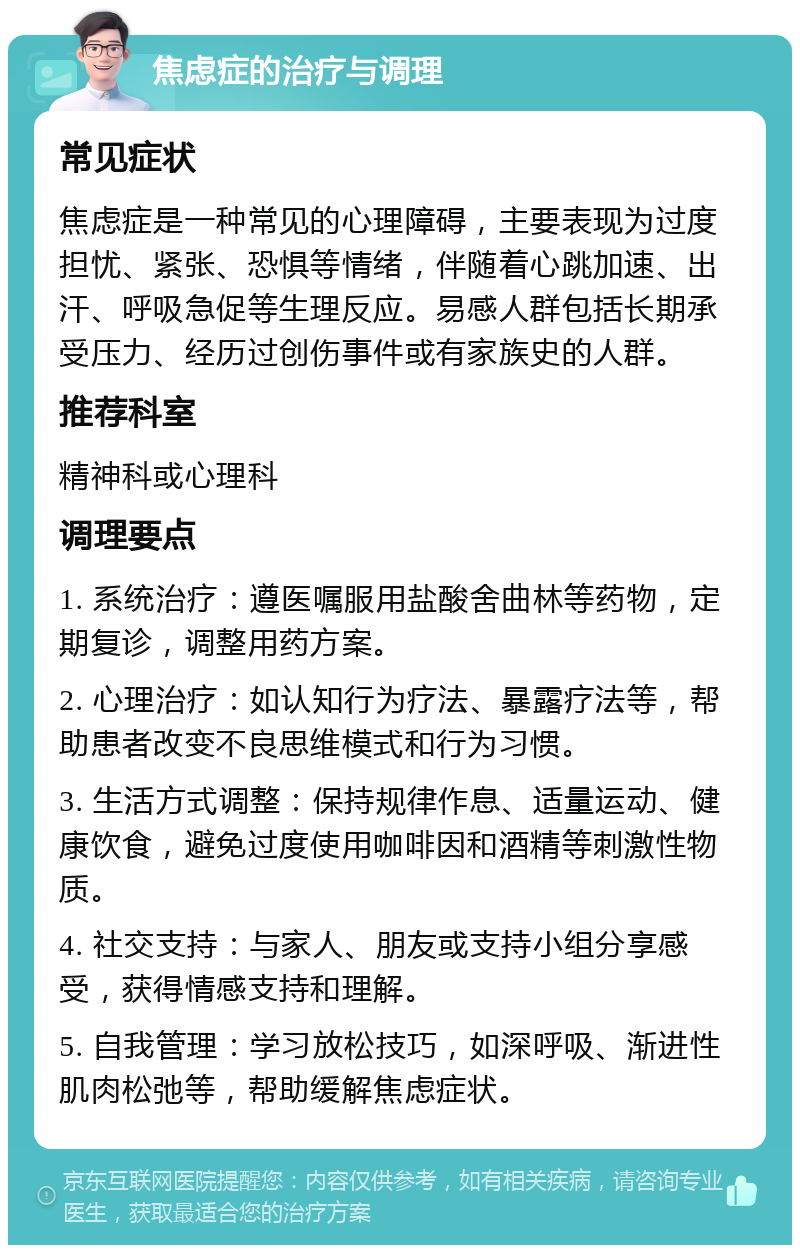 焦虑症的治疗与调理 常见症状 焦虑症是一种常见的心理障碍，主要表现为过度担忧、紧张、恐惧等情绪，伴随着心跳加速、出汗、呼吸急促等生理反应。易感人群包括长期承受压力、经历过创伤事件或有家族史的人群。 推荐科室 精神科或心理科 调理要点 1. 系统治疗：遵医嘱服用盐酸舍曲林等药物，定期复诊，调整用药方案。 2. 心理治疗：如认知行为疗法、暴露疗法等，帮助患者改变不良思维模式和行为习惯。 3. 生活方式调整：保持规律作息、适量运动、健康饮食，避免过度使用咖啡因和酒精等刺激性物质。 4. 社交支持：与家人、朋友或支持小组分享感受，获得情感支持和理解。 5. 自我管理：学习放松技巧，如深呼吸、渐进性肌肉松弛等，帮助缓解焦虑症状。