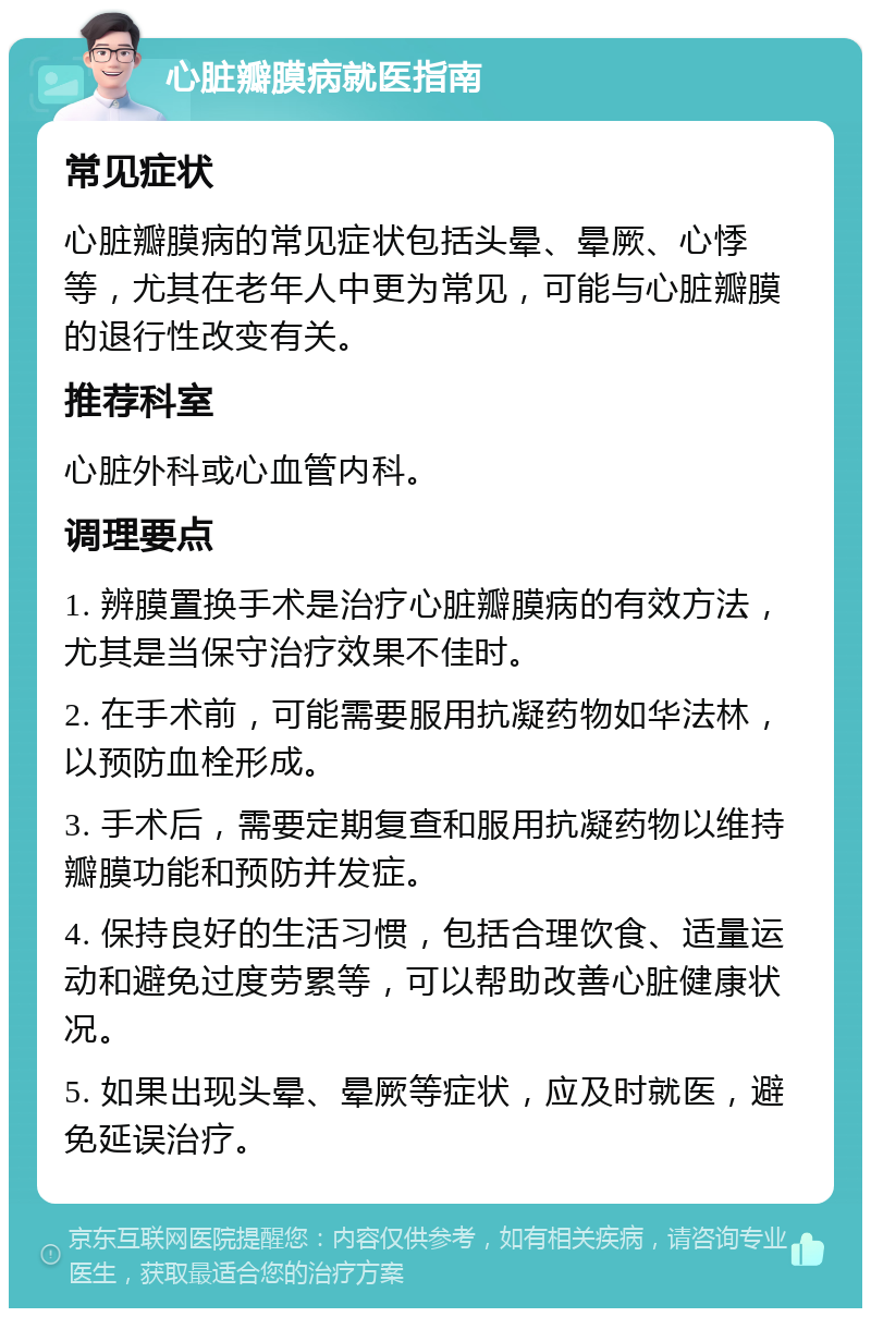 心脏瓣膜病就医指南 常见症状 心脏瓣膜病的常见症状包括头晕、晕厥、心悸等，尤其在老年人中更为常见，可能与心脏瓣膜的退行性改变有关。 推荐科室 心脏外科或心血管内科。 调理要点 1. 辨膜置换手术是治疗心脏瓣膜病的有效方法，尤其是当保守治疗效果不佳时。 2. 在手术前，可能需要服用抗凝药物如华法林，以预防血栓形成。 3. 手术后，需要定期复查和服用抗凝药物以维持瓣膜功能和预防并发症。 4. 保持良好的生活习惯，包括合理饮食、适量运动和避免过度劳累等，可以帮助改善心脏健康状况。 5. 如果出现头晕、晕厥等症状，应及时就医，避免延误治疗。