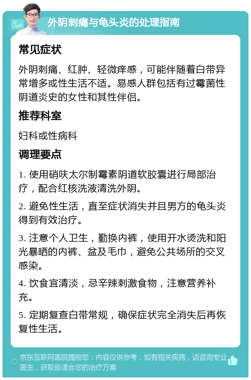 外阴刺痛与龟头炎的处理指南 常见症状 外阴刺痛、红肿、轻微痒感，可能伴随着白带异常增多或性生活不适。易感人群包括有过霉菌性阴道炎史的女性和其性伴侣。 推荐科室 妇科或性病科 调理要点 1. 使用硝呋太尔制霉素阴道软胶囊进行局部治疗，配合红核洗液清洗外阴。 2. 避免性生活，直至症状消失并且男方的龟头炎得到有效治疗。 3. 注意个人卫生，勤换内裤，使用开水烫洗和阳光暴晒的内裤、盆及毛巾，避免公共场所的交叉感染。 4. 饮食宜清淡，忌辛辣刺激食物，注意营养补充。 5. 定期复查白带常规，确保症状完全消失后再恢复性生活。