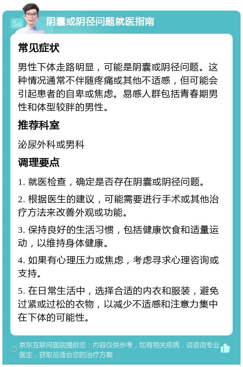 阴囊或阴径问题就医指南 常见症状 男性下体走路明显，可能是阴囊或阴径问题。这种情况通常不伴随疼痛或其他不适感，但可能会引起患者的自卑或焦虑。易感人群包括青春期男性和体型较胖的男性。 推荐科室 泌尿外科或男科 调理要点 1. 就医检查，确定是否存在阴囊或阴径问题。 2. 根据医生的建议，可能需要进行手术或其他治疗方法来改善外观或功能。 3. 保持良好的生活习惯，包括健康饮食和适量运动，以维持身体健康。 4. 如果有心理压力或焦虑，考虑寻求心理咨询或支持。 5. 在日常生活中，选择合适的内衣和服装，避免过紧或过松的衣物，以减少不适感和注意力集中在下体的可能性。