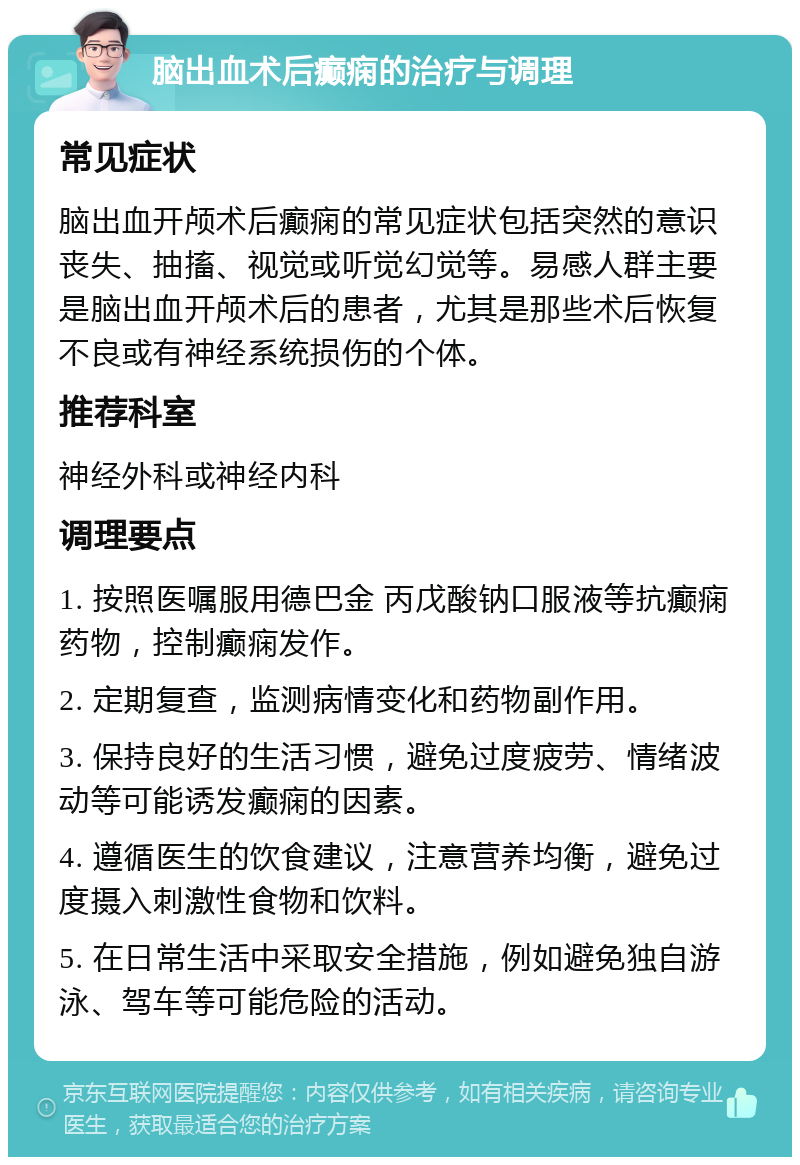 脑出血术后癫痫的治疗与调理 常见症状 脑出血开颅术后癫痫的常见症状包括突然的意识丧失、抽搐、视觉或听觉幻觉等。易感人群主要是脑出血开颅术后的患者，尤其是那些术后恢复不良或有神经系统损伤的个体。 推荐科室 神经外科或神经内科 调理要点 1. 按照医嘱服用德巴金 丙戊酸钠口服液等抗癫痫药物，控制癫痫发作。 2. 定期复查，监测病情变化和药物副作用。 3. 保持良好的生活习惯，避免过度疲劳、情绪波动等可能诱发癫痫的因素。 4. 遵循医生的饮食建议，注意营养均衡，避免过度摄入刺激性食物和饮料。 5. 在日常生活中采取安全措施，例如避免独自游泳、驾车等可能危险的活动。