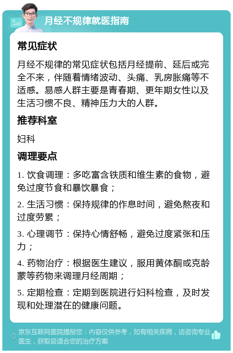 月经不规律就医指南 常见症状 月经不规律的常见症状包括月经提前、延后或完全不来，伴随着情绪波动、头痛、乳房胀痛等不适感。易感人群主要是青春期、更年期女性以及生活习惯不良、精神压力大的人群。 推荐科室 妇科 调理要点 1. 饮食调理：多吃富含铁质和维生素的食物，避免过度节食和暴饮暴食； 2. 生活习惯：保持规律的作息时间，避免熬夜和过度劳累； 3. 心理调节：保持心情舒畅，避免过度紧张和压力； 4. 药物治疗：根据医生建议，服用黄体酮或克龄蒙等药物来调理月经周期； 5. 定期检查：定期到医院进行妇科检查，及时发现和处理潜在的健康问题。