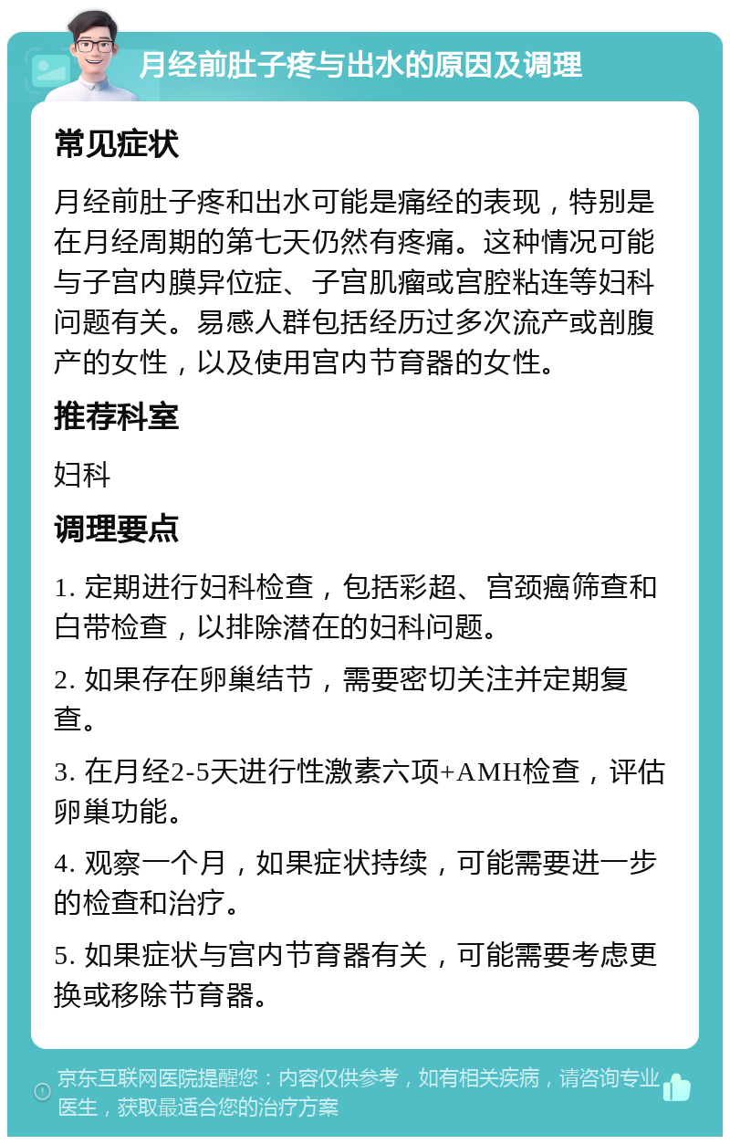 月经前肚子疼与出水的原因及调理 常见症状 月经前肚子疼和出水可能是痛经的表现，特别是在月经周期的第七天仍然有疼痛。这种情况可能与子宫内膜异位症、子宫肌瘤或宫腔粘连等妇科问题有关。易感人群包括经历过多次流产或剖腹产的女性，以及使用宫内节育器的女性。 推荐科室 妇科 调理要点 1. 定期进行妇科检查，包括彩超、宫颈癌筛查和白带检查，以排除潜在的妇科问题。 2. 如果存在卵巢结节，需要密切关注并定期复查。 3. 在月经2-5天进行性激素六项+AMH检查，评估卵巢功能。 4. 观察一个月，如果症状持续，可能需要进一步的检查和治疗。 5. 如果症状与宫内节育器有关，可能需要考虑更换或移除节育器。