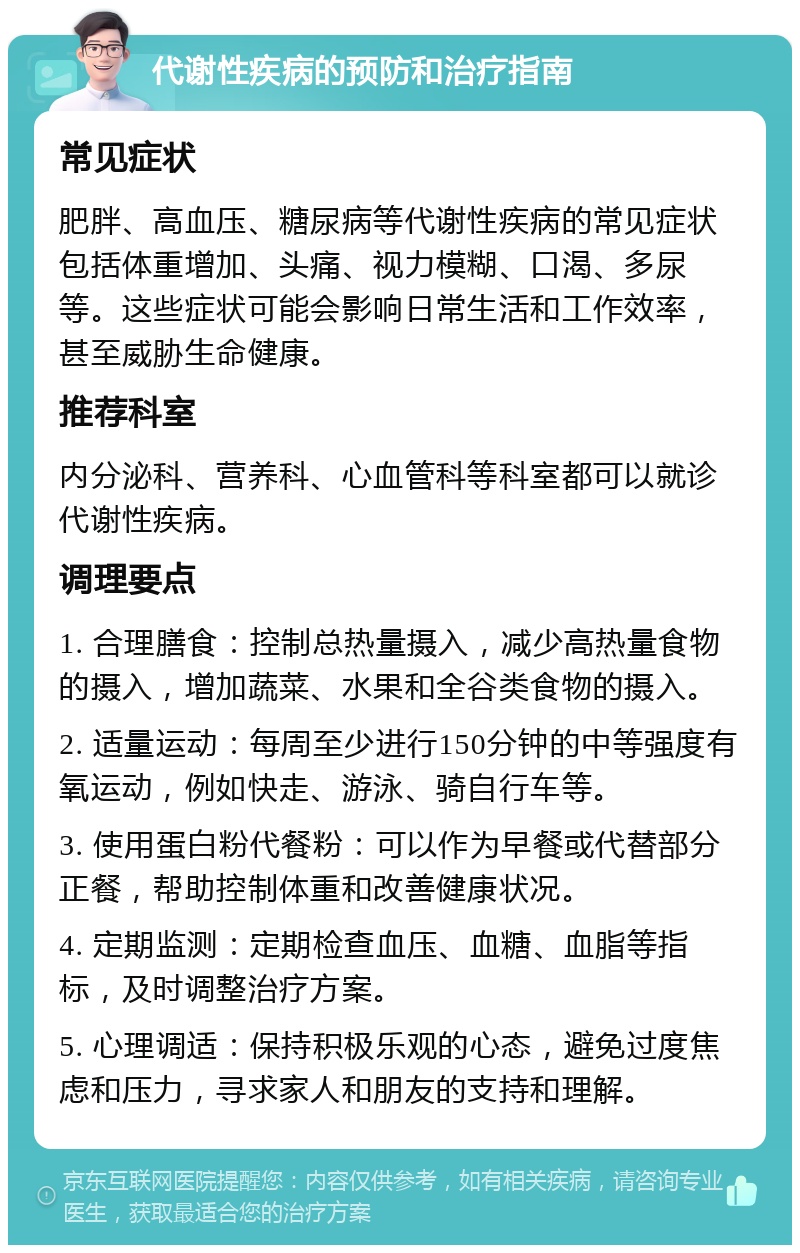 代谢性疾病的预防和治疗指南 常见症状 肥胖、高血压、糖尿病等代谢性疾病的常见症状包括体重增加、头痛、视力模糊、口渴、多尿等。这些症状可能会影响日常生活和工作效率，甚至威胁生命健康。 推荐科室 内分泌科、营养科、心血管科等科室都可以就诊代谢性疾病。 调理要点 1. 合理膳食：控制总热量摄入，减少高热量食物的摄入，增加蔬菜、水果和全谷类食物的摄入。 2. 适量运动：每周至少进行150分钟的中等强度有氧运动，例如快走、游泳、骑自行车等。 3. 使用蛋白粉代餐粉：可以作为早餐或代替部分正餐，帮助控制体重和改善健康状况。 4. 定期监测：定期检查血压、血糖、血脂等指标，及时调整治疗方案。 5. 心理调适：保持积极乐观的心态，避免过度焦虑和压力，寻求家人和朋友的支持和理解。