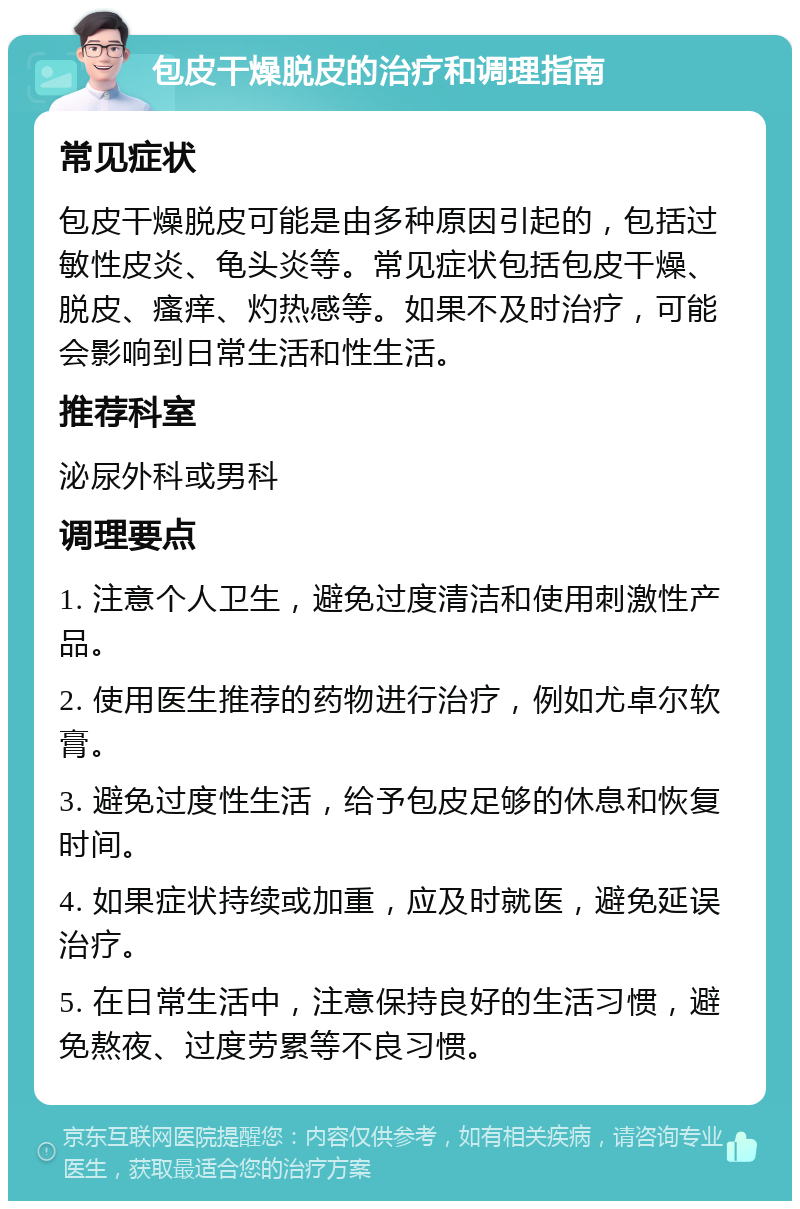 包皮干燥脱皮的治疗和调理指南 常见症状 包皮干燥脱皮可能是由多种原因引起的，包括过敏性皮炎、龟头炎等。常见症状包括包皮干燥、脱皮、瘙痒、灼热感等。如果不及时治疗，可能会影响到日常生活和性生活。 推荐科室 泌尿外科或男科 调理要点 1. 注意个人卫生，避免过度清洁和使用刺激性产品。 2. 使用医生推荐的药物进行治疗，例如尤卓尔软膏。 3. 避免过度性生活，给予包皮足够的休息和恢复时间。 4. 如果症状持续或加重，应及时就医，避免延误治疗。 5. 在日常生活中，注意保持良好的生活习惯，避免熬夜、过度劳累等不良习惯。