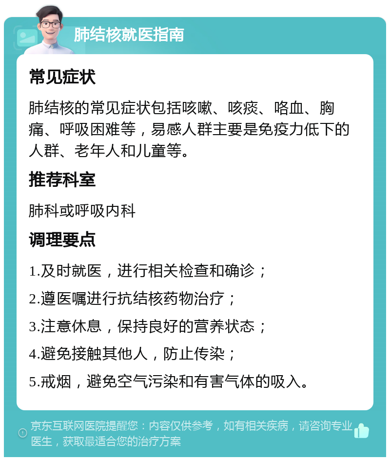 肺结核就医指南 常见症状 肺结核的常见症状包括咳嗽、咳痰、咯血、胸痛、呼吸困难等，易感人群主要是免疫力低下的人群、老年人和儿童等。 推荐科室 肺科或呼吸内科 调理要点 1.及时就医，进行相关检查和确诊； 2.遵医嘱进行抗结核药物治疗； 3.注意休息，保持良好的营养状态； 4.避免接触其他人，防止传染； 5.戒烟，避免空气污染和有害气体的吸入。