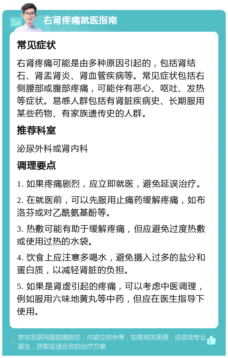 右肾疼痛就医指南 常见症状 右肾疼痛可能是由多种原因引起的，包括肾结石、肾盂肾炎、肾血管疾病等。常见症状包括右侧腰部或腹部疼痛，可能伴有恶心、呕吐、发热等症状。易感人群包括有肾脏疾病史、长期服用某些药物、有家族遗传史的人群。 推荐科室 泌尿外科或肾内科 调理要点 1. 如果疼痛剧烈，应立即就医，避免延误治疗。 2. 在就医前，可以先服用止痛药缓解疼痛，如布洛芬或对乙酰氨基酚等。 3. 热敷可能有助于缓解疼痛，但应避免过度热敷或使用过热的水袋。 4. 饮食上应注意多喝水，避免摄入过多的盐分和蛋白质，以减轻肾脏的负担。 5. 如果是肾虚引起的疼痛，可以考虑中医调理，例如服用六味地黄丸等中药，但应在医生指导下使用。