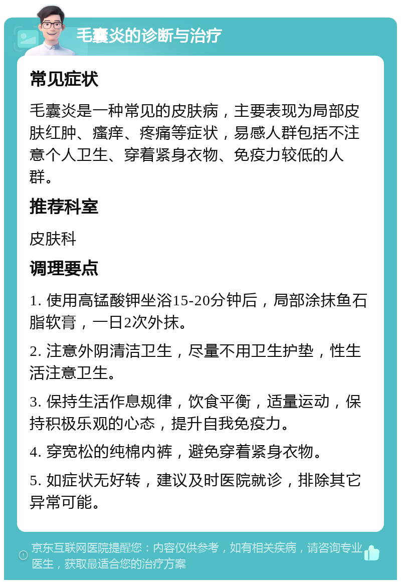 毛囊炎的诊断与治疗 常见症状 毛囊炎是一种常见的皮肤病，主要表现为局部皮肤红肿、瘙痒、疼痛等症状，易感人群包括不注意个人卫生、穿着紧身衣物、免疫力较低的人群。 推荐科室 皮肤科 调理要点 1. 使用高锰酸钾坐浴15-20分钟后，局部涂抹鱼石脂软膏，一日2次外抹。 2. 注意外阴清洁卫生，尽量不用卫生护垫，性生活注意卫生。 3. 保持生活作息规律，饮食平衡，适量运动，保持积极乐观的心态，提升自我免疫力。 4. 穿宽松的纯棉内裤，避免穿着紧身衣物。 5. 如症状无好转，建议及时医院就诊，排除其它异常可能。