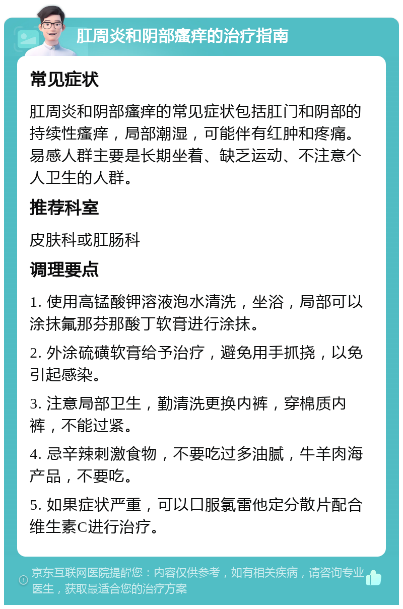 肛周炎和阴部瘙痒的治疗指南 常见症状 肛周炎和阴部瘙痒的常见症状包括肛门和阴部的持续性瘙痒，局部潮湿，可能伴有红肿和疼痛。易感人群主要是长期坐着、缺乏运动、不注意个人卫生的人群。 推荐科室 皮肤科或肛肠科 调理要点 1. 使用高锰酸钾溶液泡水清洗，坐浴，局部可以涂抹氟那芬那酸丁软膏进行涂抹。 2. 外涂硫磺软膏给予治疗，避免用手抓挠，以免引起感染。 3. 注意局部卫生，勤清洗更换内裤，穿棉质内裤，不能过紧。 4. 忌辛辣刺激食物，不要吃过多油腻，牛羊肉海产品，不要吃。 5. 如果症状严重，可以口服氯雷他定分散片配合维生素C进行治疗。