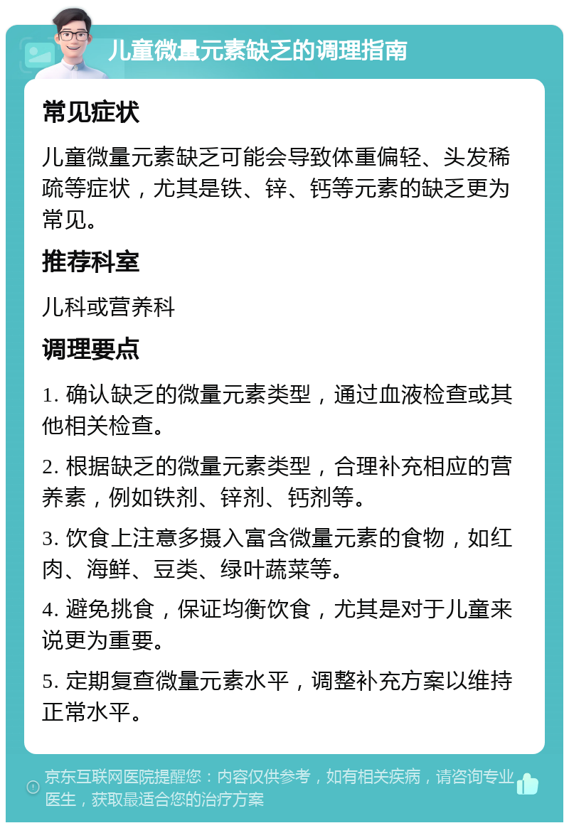 儿童微量元素缺乏的调理指南 常见症状 儿童微量元素缺乏可能会导致体重偏轻、头发稀疏等症状，尤其是铁、锌、钙等元素的缺乏更为常见。 推荐科室 儿科或营养科 调理要点 1. 确认缺乏的微量元素类型，通过血液检查或其他相关检查。 2. 根据缺乏的微量元素类型，合理补充相应的营养素，例如铁剂、锌剂、钙剂等。 3. 饮食上注意多摄入富含微量元素的食物，如红肉、海鲜、豆类、绿叶蔬菜等。 4. 避免挑食，保证均衡饮食，尤其是对于儿童来说更为重要。 5. 定期复查微量元素水平，调整补充方案以维持正常水平。