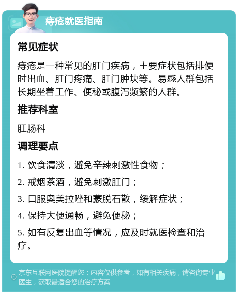 痔疮就医指南 常见症状 痔疮是一种常见的肛门疾病，主要症状包括排便时出血、肛门疼痛、肛门肿块等。易感人群包括长期坐着工作、便秘或腹泻频繁的人群。 推荐科室 肛肠科 调理要点 1. 饮食清淡，避免辛辣刺激性食物； 2. 戒烟茶酒，避免刺激肛门； 3. 口服奥美拉唑和蒙脱石散，缓解症状； 4. 保持大便通畅，避免便秘； 5. 如有反复出血等情况，应及时就医检查和治疗。