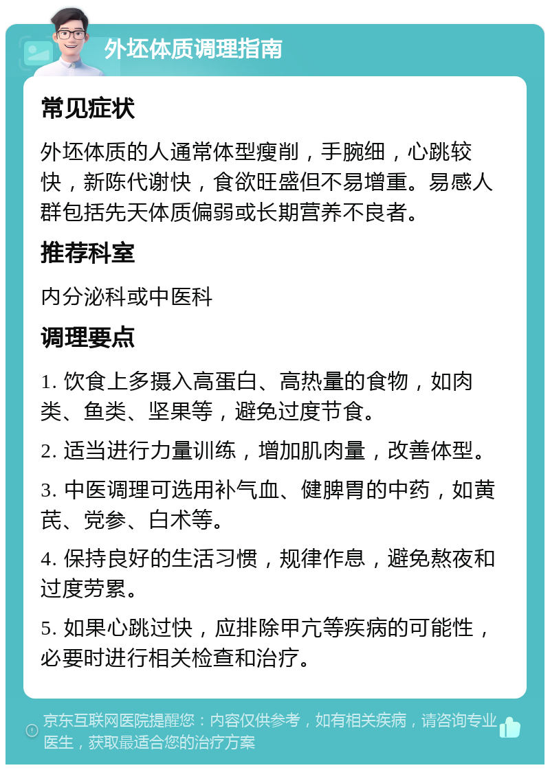 外坯体质调理指南 常见症状 外坯体质的人通常体型瘦削，手腕细，心跳较快，新陈代谢快，食欲旺盛但不易增重。易感人群包括先天体质偏弱或长期营养不良者。 推荐科室 内分泌科或中医科 调理要点 1. 饮食上多摄入高蛋白、高热量的食物，如肉类、鱼类、坚果等，避免过度节食。 2. 适当进行力量训练，增加肌肉量，改善体型。 3. 中医调理可选用补气血、健脾胃的中药，如黄芪、党参、白术等。 4. 保持良好的生活习惯，规律作息，避免熬夜和过度劳累。 5. 如果心跳过快，应排除甲亢等疾病的可能性，必要时进行相关检查和治疗。