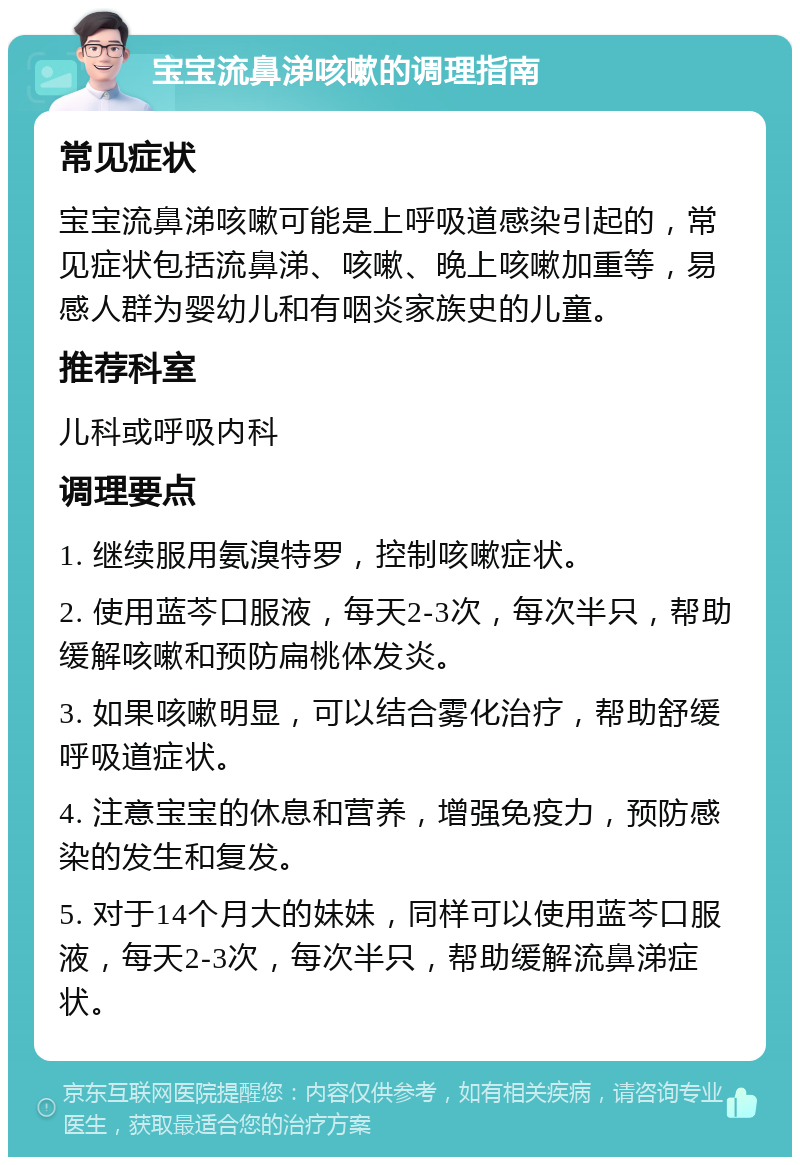 宝宝流鼻涕咳嗽的调理指南 常见症状 宝宝流鼻涕咳嗽可能是上呼吸道感染引起的，常见症状包括流鼻涕、咳嗽、晚上咳嗽加重等，易感人群为婴幼儿和有咽炎家族史的儿童。 推荐科室 儿科或呼吸内科 调理要点 1. 继续服用氨溴特罗，控制咳嗽症状。 2. 使用蓝芩口服液，每天2-3次，每次半只，帮助缓解咳嗽和预防扁桃体发炎。 3. 如果咳嗽明显，可以结合雾化治疗，帮助舒缓呼吸道症状。 4. 注意宝宝的休息和营养，增强免疫力，预防感染的发生和复发。 5. 对于14个月大的妹妹，同样可以使用蓝芩口服液，每天2-3次，每次半只，帮助缓解流鼻涕症状。