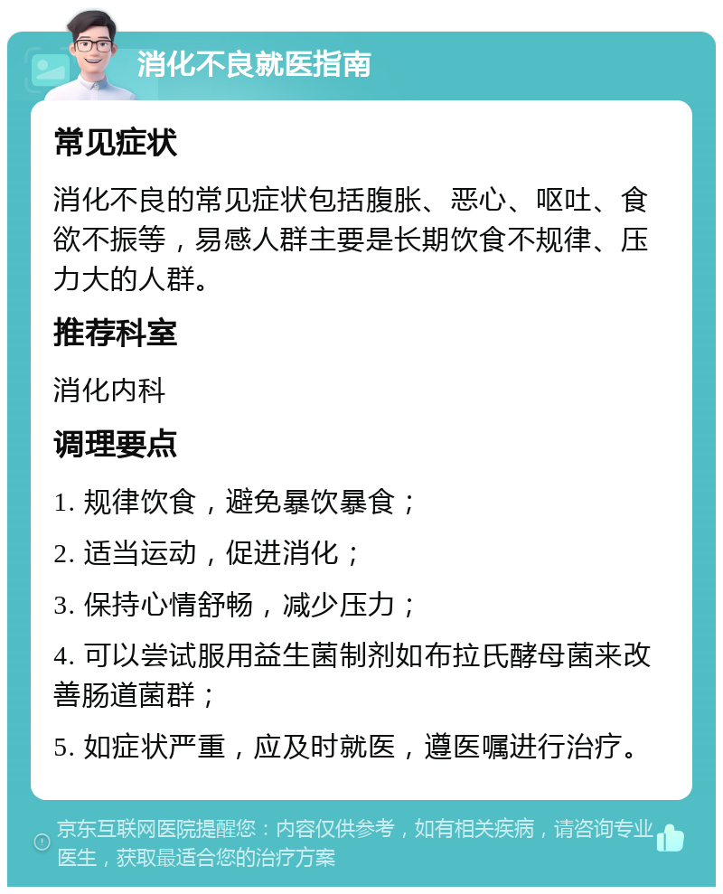 消化不良就医指南 常见症状 消化不良的常见症状包括腹胀、恶心、呕吐、食欲不振等，易感人群主要是长期饮食不规律、压力大的人群。 推荐科室 消化内科 调理要点 1. 规律饮食，避免暴饮暴食； 2. 适当运动，促进消化； 3. 保持心情舒畅，减少压力； 4. 可以尝试服用益生菌制剂如布拉氏酵母菌来改善肠道菌群； 5. 如症状严重，应及时就医，遵医嘱进行治疗。