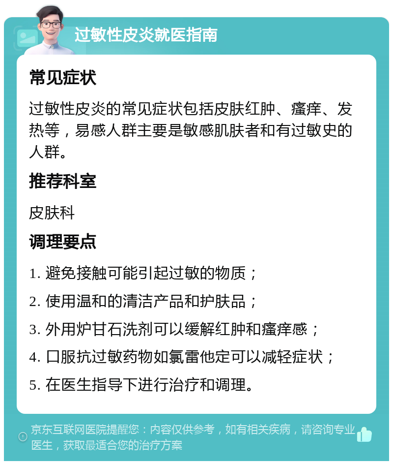 过敏性皮炎就医指南 常见症状 过敏性皮炎的常见症状包括皮肤红肿、瘙痒、发热等，易感人群主要是敏感肌肤者和有过敏史的人群。 推荐科室 皮肤科 调理要点 1. 避免接触可能引起过敏的物质； 2. 使用温和的清洁产品和护肤品； 3. 外用炉甘石洗剂可以缓解红肿和瘙痒感； 4. 口服抗过敏药物如氯雷他定可以减轻症状； 5. 在医生指导下进行治疗和调理。