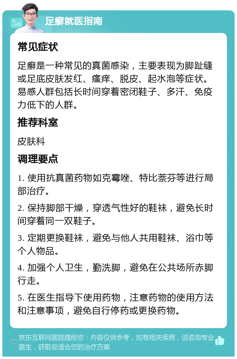 足癣就医指南 常见症状 足癣是一种常见的真菌感染，主要表现为脚趾缝或足底皮肤发红、瘙痒、脱皮、起水泡等症状。易感人群包括长时间穿着密闭鞋子、多汗、免疫力低下的人群。 推荐科室 皮肤科 调理要点 1. 使用抗真菌药物如克霉唑、特比萘芬等进行局部治疗。 2. 保持脚部干燥，穿透气性好的鞋袜，避免长时间穿着同一双鞋子。 3. 定期更换鞋袜，避免与他人共用鞋袜、浴巾等个人物品。 4. 加强个人卫生，勤洗脚，避免在公共场所赤脚行走。 5. 在医生指导下使用药物，注意药物的使用方法和注意事项，避免自行停药或更换药物。