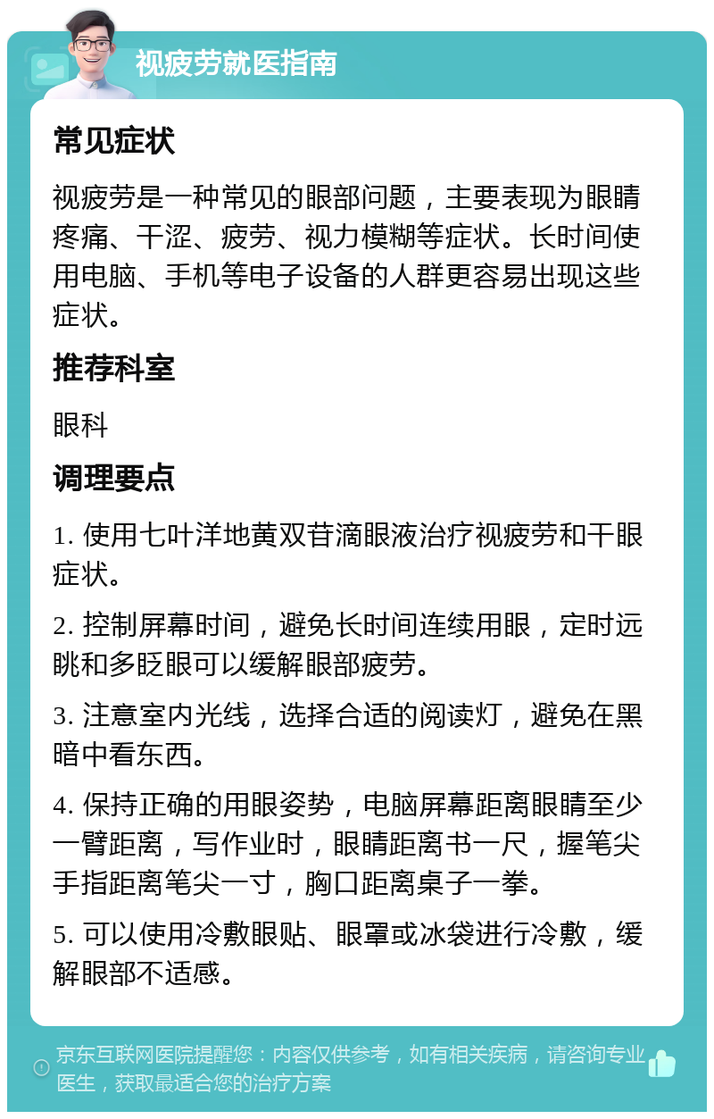 视疲劳就医指南 常见症状 视疲劳是一种常见的眼部问题，主要表现为眼睛疼痛、干涩、疲劳、视力模糊等症状。长时间使用电脑、手机等电子设备的人群更容易出现这些症状。 推荐科室 眼科 调理要点 1. 使用七叶洋地黄双苷滴眼液治疗视疲劳和干眼症状。 2. 控制屏幕时间，避免长时间连续用眼，定时远眺和多眨眼可以缓解眼部疲劳。 3. 注意室内光线，选择合适的阅读灯，避免在黑暗中看东西。 4. 保持正确的用眼姿势，电脑屏幕距离眼睛至少一臂距离，写作业时，眼睛距离书一尺，握笔尖手指距离笔尖一寸，胸口距离桌子一拳。 5. 可以使用冷敷眼贴、眼罩或冰袋进行冷敷，缓解眼部不适感。