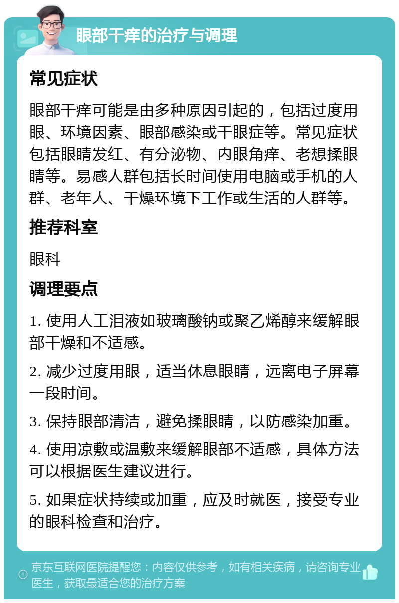 眼部干痒的治疗与调理 常见症状 眼部干痒可能是由多种原因引起的，包括过度用眼、环境因素、眼部感染或干眼症等。常见症状包括眼睛发红、有分泌物、内眼角痒、老想揉眼睛等。易感人群包括长时间使用电脑或手机的人群、老年人、干燥环境下工作或生活的人群等。 推荐科室 眼科 调理要点 1. 使用人工泪液如玻璃酸钠或聚乙烯醇来缓解眼部干燥和不适感。 2. 减少过度用眼，适当休息眼睛，远离电子屏幕一段时间。 3. 保持眼部清洁，避免揉眼睛，以防感染加重。 4. 使用凉敷或温敷来缓解眼部不适感，具体方法可以根据医生建议进行。 5. 如果症状持续或加重，应及时就医，接受专业的眼科检查和治疗。