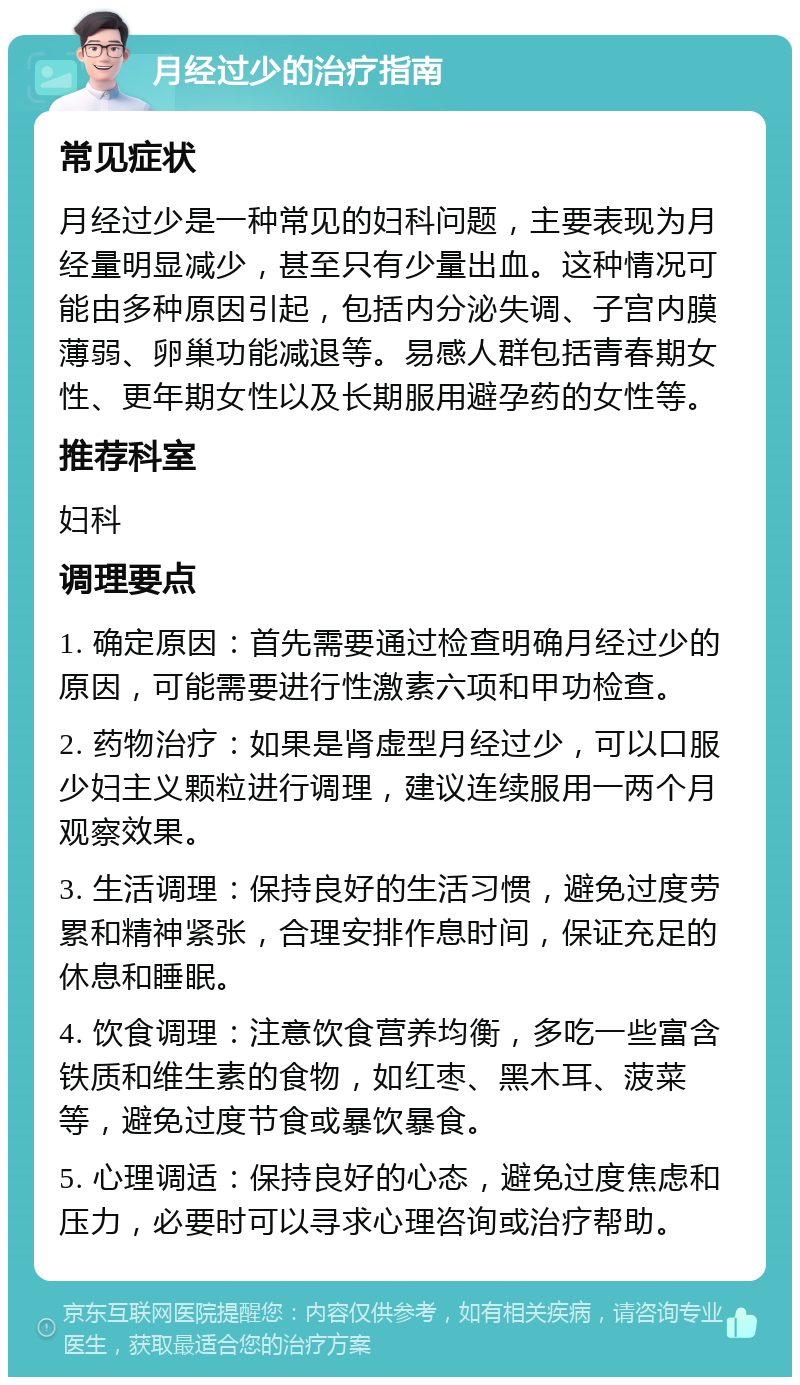 月经过少的治疗指南 常见症状 月经过少是一种常见的妇科问题，主要表现为月经量明显减少，甚至只有少量出血。这种情况可能由多种原因引起，包括内分泌失调、子宫内膜薄弱、卵巢功能减退等。易感人群包括青春期女性、更年期女性以及长期服用避孕药的女性等。 推荐科室 妇科 调理要点 1. 确定原因：首先需要通过检查明确月经过少的原因，可能需要进行性激素六项和甲功检查。 2. 药物治疗：如果是肾虚型月经过少，可以口服少妇主义颗粒进行调理，建议连续服用一两个月观察效果。 3. 生活调理：保持良好的生活习惯，避免过度劳累和精神紧张，合理安排作息时间，保证充足的休息和睡眠。 4. 饮食调理：注意饮食营养均衡，多吃一些富含铁质和维生素的食物，如红枣、黑木耳、菠菜等，避免过度节食或暴饮暴食。 5. 心理调适：保持良好的心态，避免过度焦虑和压力，必要时可以寻求心理咨询或治疗帮助。