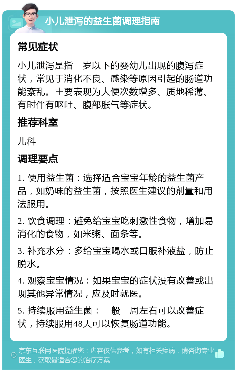 小儿泄泻的益生菌调理指南 常见症状 小儿泄泻是指一岁以下的婴幼儿出现的腹泻症状，常见于消化不良、感染等原因引起的肠道功能紊乱。主要表现为大便次数增多、质地稀薄、有时伴有呕吐、腹部胀气等症状。 推荐科室 儿科 调理要点 1. 使用益生菌：选择适合宝宝年龄的益生菌产品，如奶味的益生菌，按照医生建议的剂量和用法服用。 2. 饮食调理：避免给宝宝吃刺激性食物，增加易消化的食物，如米粥、面条等。 3. 补充水分：多给宝宝喝水或口服补液盐，防止脱水。 4. 观察宝宝情况：如果宝宝的症状没有改善或出现其他异常情况，应及时就医。 5. 持续服用益生菌：一般一周左右可以改善症状，持续服用48天可以恢复肠道功能。