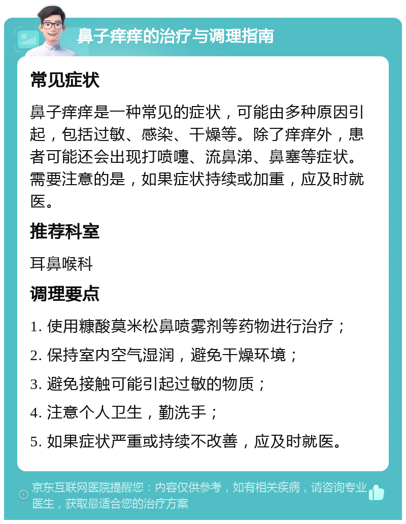 鼻子痒痒的治疗与调理指南 常见症状 鼻子痒痒是一种常见的症状，可能由多种原因引起，包括过敏、感染、干燥等。除了痒痒外，患者可能还会出现打喷嚏、流鼻涕、鼻塞等症状。需要注意的是，如果症状持续或加重，应及时就医。 推荐科室 耳鼻喉科 调理要点 1. 使用糠酸莫米松鼻喷雾剂等药物进行治疗； 2. 保持室内空气湿润，避免干燥环境； 3. 避免接触可能引起过敏的物质； 4. 注意个人卫生，勤洗手； 5. 如果症状严重或持续不改善，应及时就医。