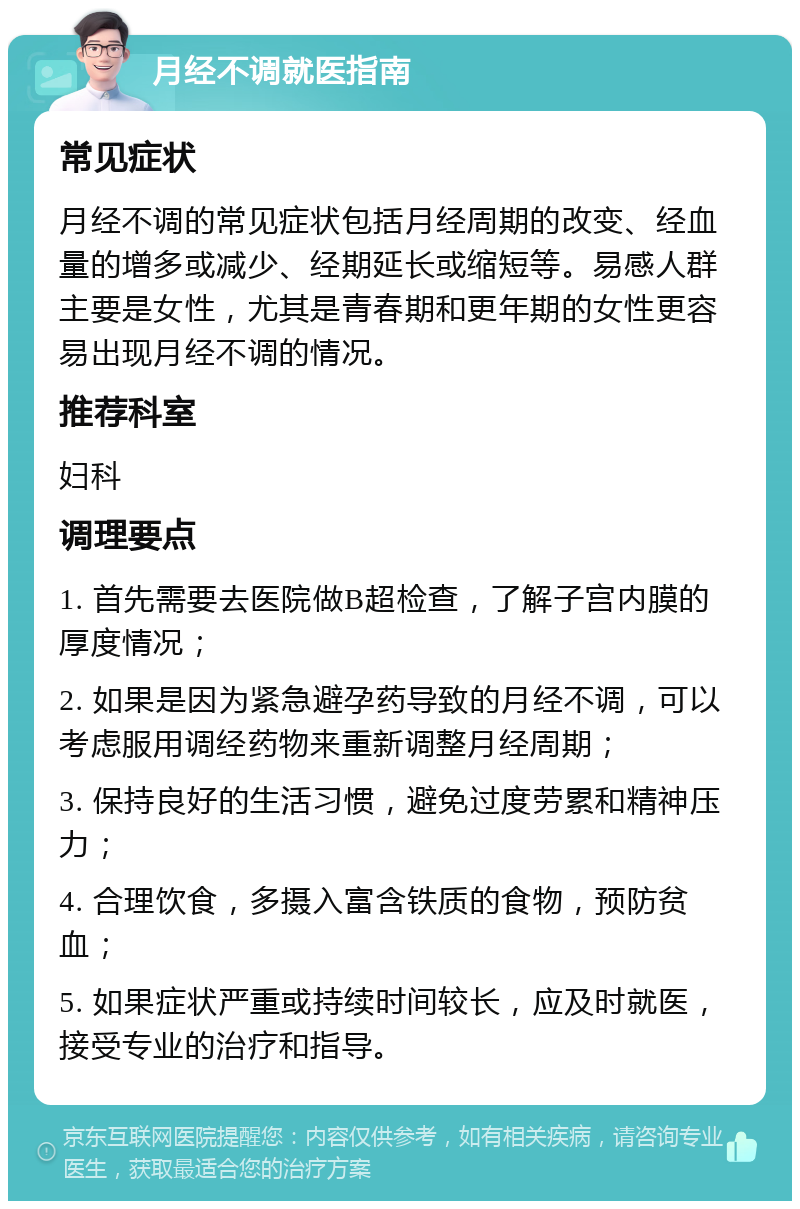 月经不调就医指南 常见症状 月经不调的常见症状包括月经周期的改变、经血量的增多或减少、经期延长或缩短等。易感人群主要是女性，尤其是青春期和更年期的女性更容易出现月经不调的情况。 推荐科室 妇科 调理要点 1. 首先需要去医院做B超检查，了解子宫内膜的厚度情况； 2. 如果是因为紧急避孕药导致的月经不调，可以考虑服用调经药物来重新调整月经周期； 3. 保持良好的生活习惯，避免过度劳累和精神压力； 4. 合理饮食，多摄入富含铁质的食物，预防贫血； 5. 如果症状严重或持续时间较长，应及时就医，接受专业的治疗和指导。