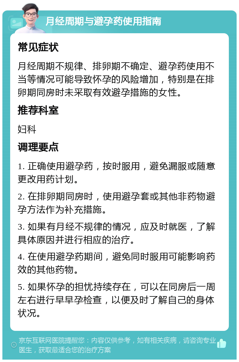 月经周期与避孕药使用指南 常见症状 月经周期不规律、排卵期不确定、避孕药使用不当等情况可能导致怀孕的风险增加，特别是在排卵期同房时未采取有效避孕措施的女性。 推荐科室 妇科 调理要点 1. 正确使用避孕药，按时服用，避免漏服或随意更改用药计划。 2. 在排卵期同房时，使用避孕套或其他非药物避孕方法作为补充措施。 3. 如果有月经不规律的情况，应及时就医，了解具体原因并进行相应的治疗。 4. 在使用避孕药期间，避免同时服用可能影响药效的其他药物。 5. 如果怀孕的担忧持续存在，可以在同房后一周左右进行早早孕检查，以便及时了解自己的身体状况。