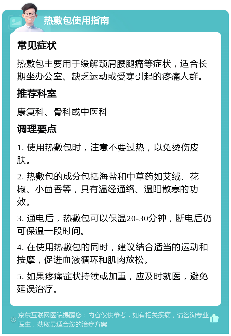 热敷包使用指南 常见症状 热敷包主要用于缓解颈肩腰腿痛等症状，适合长期坐办公室、缺乏运动或受寒引起的疼痛人群。 推荐科室 康复科、骨科或中医科 调理要点 1. 使用热敷包时，注意不要过热，以免烫伤皮肤。 2. 热敷包的成分包括海盐和中草药如艾绒、花椒、小茴香等，具有温经通络、温阳散寒的功效。 3. 通电后，热敷包可以保温20-30分钟，断电后仍可保温一段时间。 4. 在使用热敷包的同时，建议结合适当的运动和按摩，促进血液循环和肌肉放松。 5. 如果疼痛症状持续或加重，应及时就医，避免延误治疗。