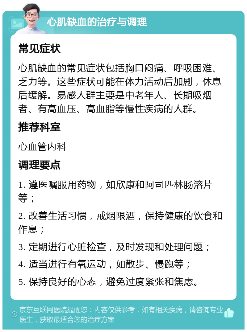 心肌缺血的治疗与调理 常见症状 心肌缺血的常见症状包括胸口闷痛、呼吸困难、乏力等。这些症状可能在体力活动后加剧，休息后缓解。易感人群主要是中老年人、长期吸烟者、有高血压、高血脂等慢性疾病的人群。 推荐科室 心血管内科 调理要点 1. 遵医嘱服用药物，如欣康和阿司匹林肠溶片等； 2. 改善生活习惯，戒烟限酒，保持健康的饮食和作息； 3. 定期进行心脏检查，及时发现和处理问题； 4. 适当进行有氧运动，如散步、慢跑等； 5. 保持良好的心态，避免过度紧张和焦虑。