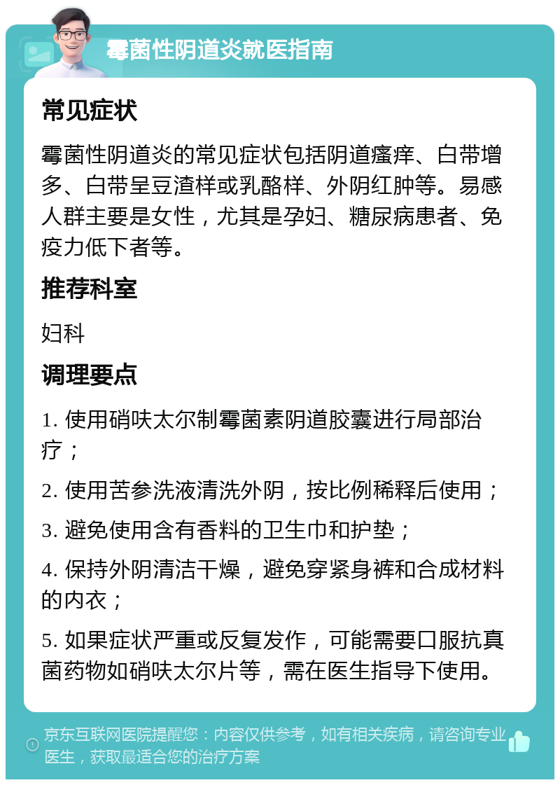 霉菌性阴道炎就医指南 常见症状 霉菌性阴道炎的常见症状包括阴道瘙痒、白带增多、白带呈豆渣样或乳酪样、外阴红肿等。易感人群主要是女性，尤其是孕妇、糖尿病患者、免疫力低下者等。 推荐科室 妇科 调理要点 1. 使用硝呋太尔制霉菌素阴道胶囊进行局部治疗； 2. 使用苦参洗液清洗外阴，按比例稀释后使用； 3. 避免使用含有香料的卫生巾和护垫； 4. 保持外阴清洁干燥，避免穿紧身裤和合成材料的内衣； 5. 如果症状严重或反复发作，可能需要口服抗真菌药物如硝呋太尔片等，需在医生指导下使用。