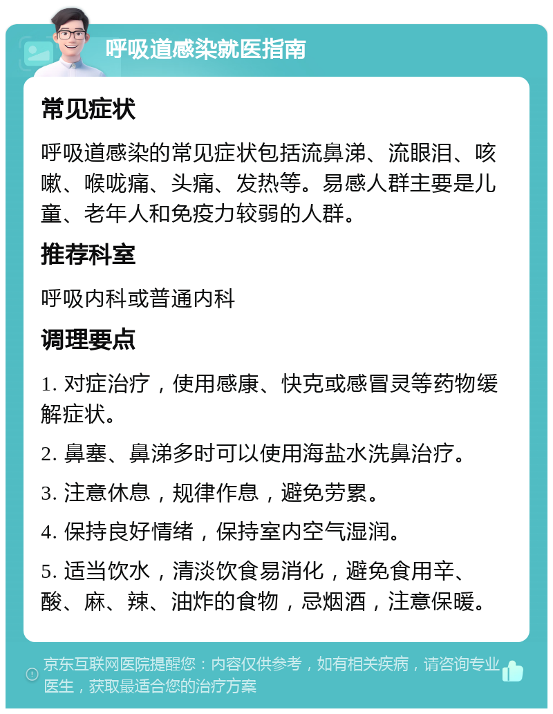 呼吸道感染就医指南 常见症状 呼吸道感染的常见症状包括流鼻涕、流眼泪、咳嗽、喉咙痛、头痛、发热等。易感人群主要是儿童、老年人和免疫力较弱的人群。 推荐科室 呼吸内科或普通内科 调理要点 1. 对症治疗，使用感康、快克或感冒灵等药物缓解症状。 2. 鼻塞、鼻涕多时可以使用海盐水洗鼻治疗。 3. 注意休息，规律作息，避免劳累。 4. 保持良好情绪，保持室内空气湿润。 5. 适当饮水，清淡饮食易消化，避免食用辛、酸、麻、辣、油炸的食物，忌烟酒，注意保暖。