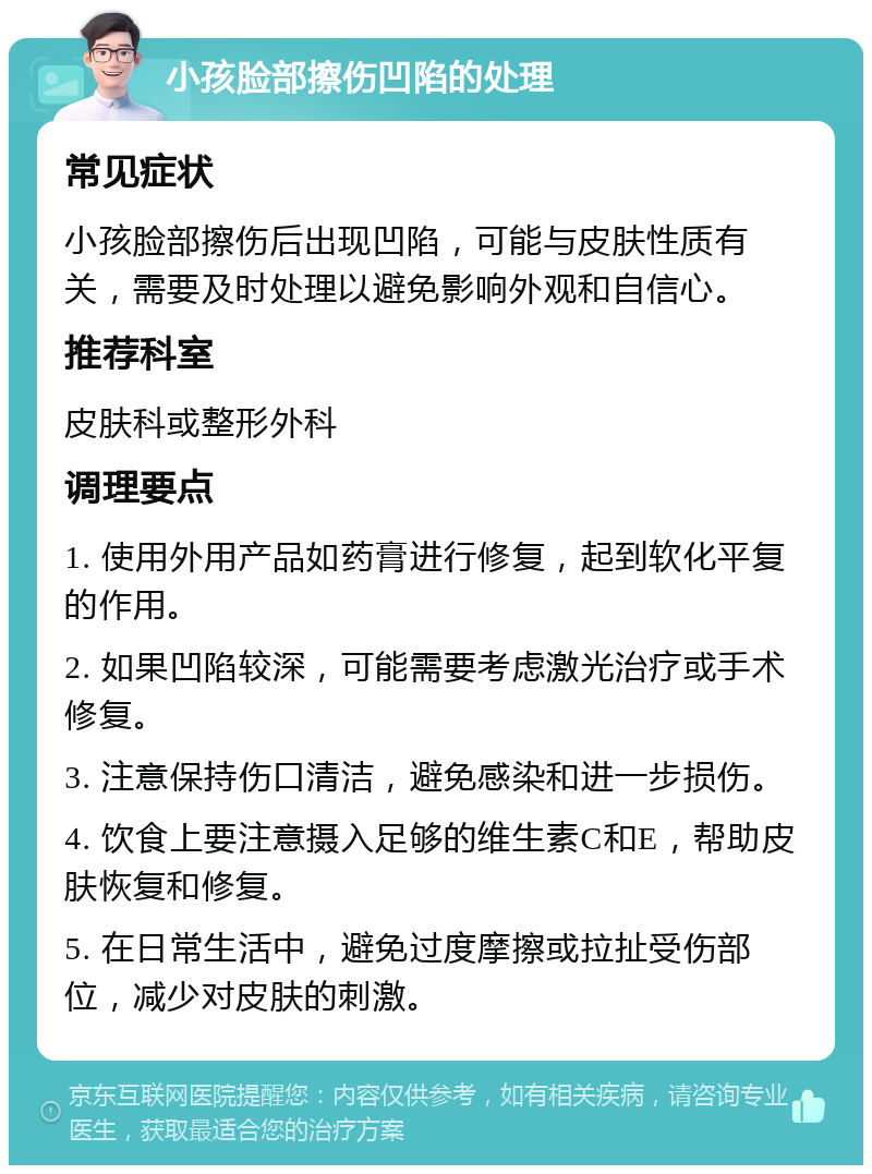 小孩脸部擦伤凹陷的处理 常见症状 小孩脸部擦伤后出现凹陷，可能与皮肤性质有关，需要及时处理以避免影响外观和自信心。 推荐科室 皮肤科或整形外科 调理要点 1. 使用外用产品如药膏进行修复，起到软化平复的作用。 2. 如果凹陷较深，可能需要考虑激光治疗或手术修复。 3. 注意保持伤口清洁，避免感染和进一步损伤。 4. 饮食上要注意摄入足够的维生素C和E，帮助皮肤恢复和修复。 5. 在日常生活中，避免过度摩擦或拉扯受伤部位，减少对皮肤的刺激。