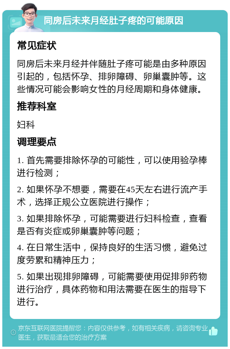 同房后未来月经肚子疼的可能原因 常见症状 同房后未来月经并伴随肚子疼可能是由多种原因引起的，包括怀孕、排卵障碍、卵巢囊肿等。这些情况可能会影响女性的月经周期和身体健康。 推荐科室 妇科 调理要点 1. 首先需要排除怀孕的可能性，可以使用验孕棒进行检测； 2. 如果怀孕不想要，需要在45天左右进行流产手术，选择正规公立医院进行操作； 3. 如果排除怀孕，可能需要进行妇科检查，查看是否有炎症或卵巢囊肿等问题； 4. 在日常生活中，保持良好的生活习惯，避免过度劳累和精神压力； 5. 如果出现排卵障碍，可能需要使用促排卵药物进行治疗，具体药物和用法需要在医生的指导下进行。