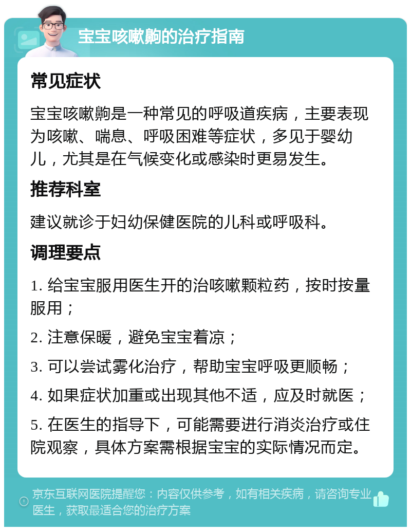 宝宝咳嗽齁的治疗指南 常见症状 宝宝咳嗽齁是一种常见的呼吸道疾病，主要表现为咳嗽、喘息、呼吸困难等症状，多见于婴幼儿，尤其是在气候变化或感染时更易发生。 推荐科室 建议就诊于妇幼保健医院的儿科或呼吸科。 调理要点 1. 给宝宝服用医生开的治咳嗽颗粒药，按时按量服用； 2. 注意保暖，避免宝宝着凉； 3. 可以尝试雾化治疗，帮助宝宝呼吸更顺畅； 4. 如果症状加重或出现其他不适，应及时就医； 5. 在医生的指导下，可能需要进行消炎治疗或住院观察，具体方案需根据宝宝的实际情况而定。