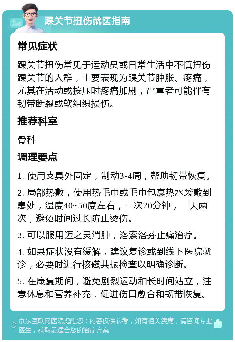 踝关节扭伤就医指南 常见症状 踝关节扭伤常见于运动员或日常生活中不慎扭伤踝关节的人群，主要表现为踝关节肿胀、疼痛，尤其在活动或按压时疼痛加剧，严重者可能伴有韧带断裂或软组织损伤。 推荐科室 骨科 调理要点 1. 使用支具外固定，制动3-4周，帮助韧带恢复。 2. 局部热敷，使用热毛巾或毛巾包裹热水袋敷到患处，温度40~50度左右，一次20分钟，一天两次，避免时间过长防止烫伤。 3. 可以服用迈之灵消肿，洛索洛芬止痛治疗。 4. 如果症状没有缓解，建议复诊或到线下医院就诊，必要时进行核磁共振检查以明确诊断。 5. 在康复期间，避免剧烈运动和长时间站立，注意休息和营养补充，促进伤口愈合和韧带恢复。