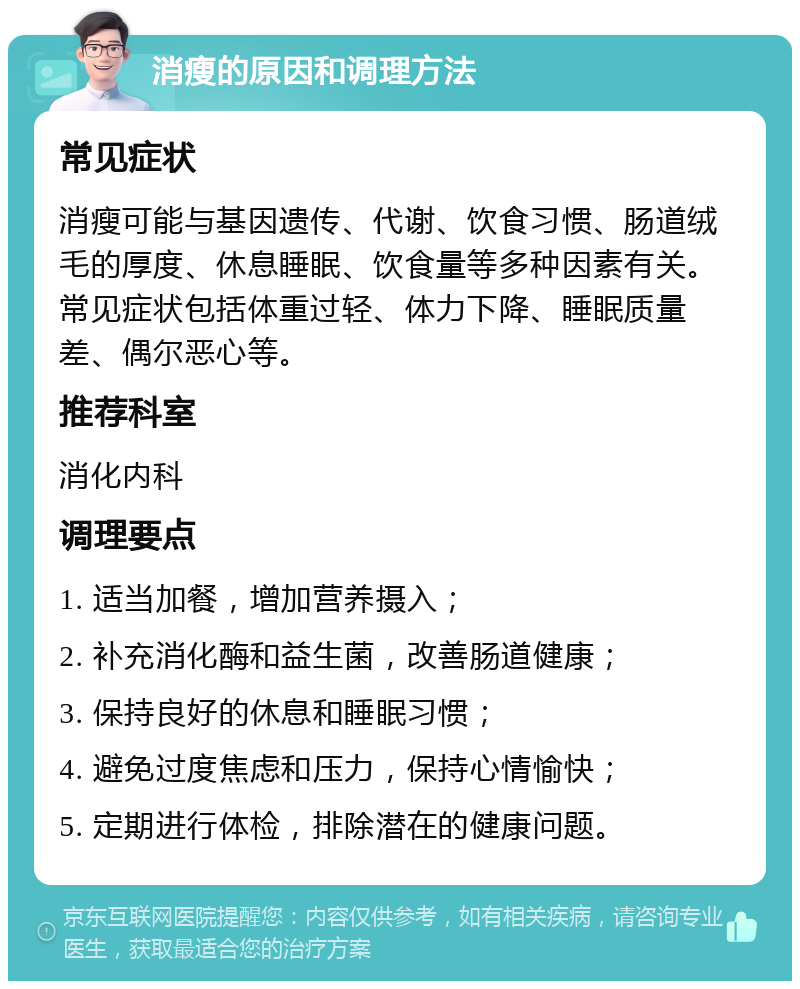 消瘦的原因和调理方法 常见症状 消瘦可能与基因遗传、代谢、饮食习惯、肠道绒毛的厚度、休息睡眠、饮食量等多种因素有关。常见症状包括体重过轻、体力下降、睡眠质量差、偶尔恶心等。 推荐科室 消化内科 调理要点 1. 适当加餐，增加营养摄入； 2. 补充消化酶和益生菌，改善肠道健康； 3. 保持良好的休息和睡眠习惯； 4. 避免过度焦虑和压力，保持心情愉快； 5. 定期进行体检，排除潜在的健康问题。