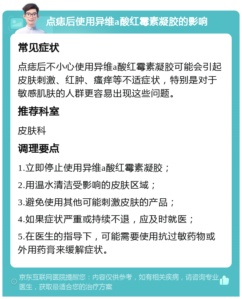 点痣后使用异维a酸红霉素凝胶的影响 常见症状 点痣后不小心使用异维a酸红霉素凝胶可能会引起皮肤刺激、红肿、瘙痒等不适症状，特别是对于敏感肌肤的人群更容易出现这些问题。 推荐科室 皮肤科 调理要点 1.立即停止使用异维a酸红霉素凝胶； 2.用温水清洁受影响的皮肤区域； 3.避免使用其他可能刺激皮肤的产品； 4.如果症状严重或持续不退，应及时就医； 5.在医生的指导下，可能需要使用抗过敏药物或外用药膏来缓解症状。