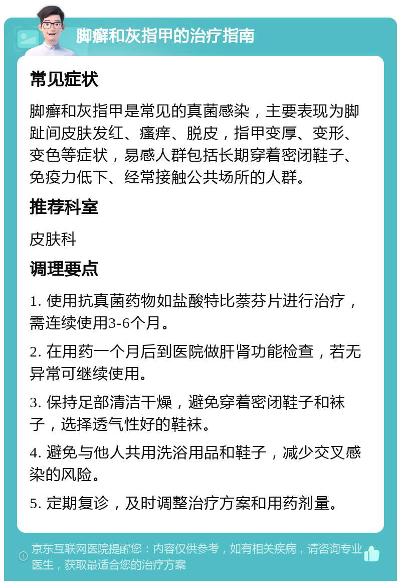 脚癣和灰指甲的治疗指南 常见症状 脚癣和灰指甲是常见的真菌感染，主要表现为脚趾间皮肤发红、瘙痒、脱皮，指甲变厚、变形、变色等症状，易感人群包括长期穿着密闭鞋子、免疫力低下、经常接触公共场所的人群。 推荐科室 皮肤科 调理要点 1. 使用抗真菌药物如盐酸特比萘芬片进行治疗，需连续使用3-6个月。 2. 在用药一个月后到医院做肝肾功能检查，若无异常可继续使用。 3. 保持足部清洁干燥，避免穿着密闭鞋子和袜子，选择透气性好的鞋袜。 4. 避免与他人共用洗浴用品和鞋子，减少交叉感染的风险。 5. 定期复诊，及时调整治疗方案和用药剂量。