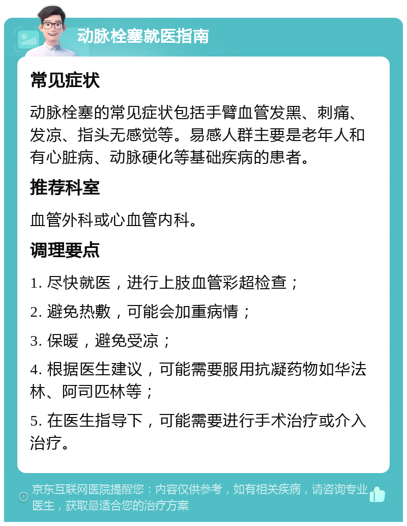 动脉栓塞就医指南 常见症状 动脉栓塞的常见症状包括手臂血管发黑、刺痛、发凉、指头无感觉等。易感人群主要是老年人和有心脏病、动脉硬化等基础疾病的患者。 推荐科室 血管外科或心血管内科。 调理要点 1. 尽快就医，进行上肢血管彩超检查； 2. 避免热敷，可能会加重病情； 3. 保暖，避免受凉； 4. 根据医生建议，可能需要服用抗凝药物如华法林、阿司匹林等； 5. 在医生指导下，可能需要进行手术治疗或介入治疗。