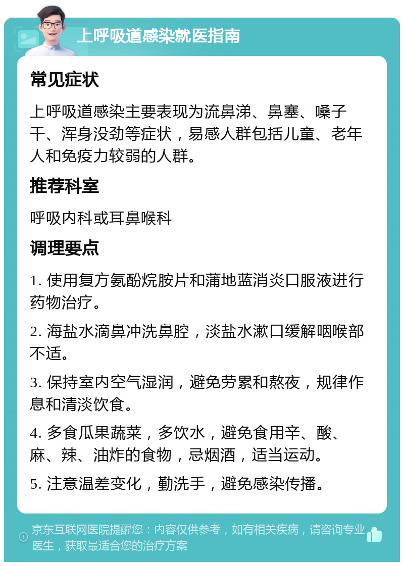 上呼吸道感染就医指南 常见症状 上呼吸道感染主要表现为流鼻涕、鼻塞、嗓子干、浑身没劲等症状，易感人群包括儿童、老年人和免疫力较弱的人群。 推荐科室 呼吸内科或耳鼻喉科 调理要点 1. 使用复方氨酚烷胺片和蒲地蓝消炎口服液进行药物治疗。 2. 海盐水滴鼻冲洗鼻腔，淡盐水漱口缓解咽喉部不适。 3. 保持室内空气湿润，避免劳累和熬夜，规律作息和清淡饮食。 4. 多食瓜果蔬菜，多饮水，避免食用辛、酸、麻、辣、油炸的食物，忌烟酒，适当运动。 5. 注意温差变化，勤洗手，避免感染传播。