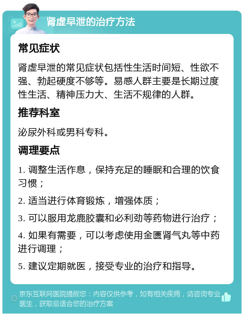 肾虚早泄的治疗方法 常见症状 肾虚早泄的常见症状包括性生活时间短、性欲不强、勃起硬度不够等。易感人群主要是长期过度性生活、精神压力大、生活不规律的人群。 推荐科室 泌尿外科或男科专科。 调理要点 1. 调整生活作息，保持充足的睡眠和合理的饮食习惯； 2. 适当进行体育锻炼，增强体质； 3. 可以服用龙鹿胶囊和必利劲等药物进行治疗； 4. 如果有需要，可以考虑使用金匮肾气丸等中药进行调理； 5. 建议定期就医，接受专业的治疗和指导。