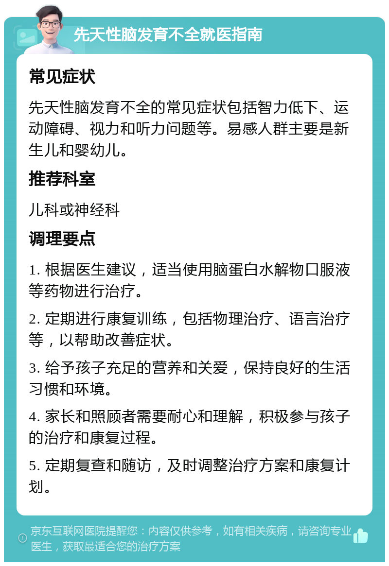 先天性脑发育不全就医指南 常见症状 先天性脑发育不全的常见症状包括智力低下、运动障碍、视力和听力问题等。易感人群主要是新生儿和婴幼儿。 推荐科室 儿科或神经科 调理要点 1. 根据医生建议，适当使用脑蛋白水解物口服液等药物进行治疗。 2. 定期进行康复训练，包括物理治疗、语言治疗等，以帮助改善症状。 3. 给予孩子充足的营养和关爱，保持良好的生活习惯和环境。 4. 家长和照顾者需要耐心和理解，积极参与孩子的治疗和康复过程。 5. 定期复查和随访，及时调整治疗方案和康复计划。